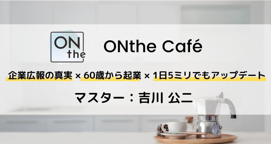ONthe Café〜企業広報の真実×60歳から起業×1日5ミリでもアップデート〜（マスター：吉川 公二）